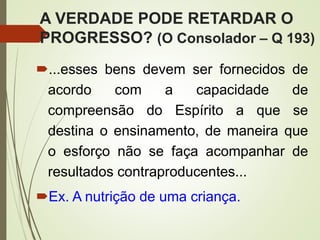A VERDADE PODE RETARDAR O
PROGRESSO? (O Consolador – Q 193)
...esses bens devem ser fornecidos de
acordo com a capacidade de
compreensão do Espírito a que se
destina o ensinamento, de maneira que
o esforço não se faça acompanhar de
resultados contraproducentes...
Ex. A nutrição de uma criança.
 