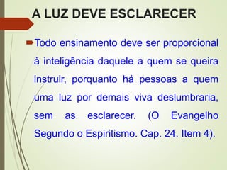 A LUZ DEVE ESCLARECER
Todo ensinamento deve ser proporcional
à inteligência daquele a quem se queira
instruir, porquanto há pessoas a quem
uma luz por demais viva deslumbraria,
sem as esclarecer. (O Evangelho
Segundo o Espiritismo. Cap. 24. Item 4).
 