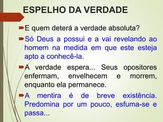 ESPELHO DA VERDADE
E quem deterá a verdade absoluta?
Só Deus a possui e a vai revelando ao
homem na medida em que este esteja
apto a conhecê-la.
A verdade espera... Seus opositores
enfermam, envelhecem e morrem,
enquanto ela permanece.
A mentira é de breve existência.
Predomina por um pouco, esfuma-se e
passa...
 