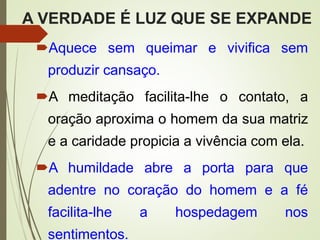 A VERDADE É LUZ QUE SE EXPANDE
Aquece sem queimar e vivifica sem
produzir cansaço.
A meditação facilita-lhe o contato, a
oração aproxima o homem da sua matriz
e a caridade propicia a vivência com ela.
A humildade abre a porta para que
adentre no coração do homem e a fé
facilita-lhe a hospedagem nos
sentimentos.
 