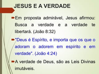 JESUS E A VERDADE
Em proposta admirável, Jesus afirmou:
Busca a verdade e a verdade te
libertará. (João 8:32)
"Deus é Espírito, e importa que os que o
adoram o adorem em espírito e em
verdade". (João 4:24)
A verdade de Deus, são as Leis Divinas
imutáveis.
 