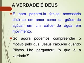A VERDADE É DEUS
E para penetrá-la faz-se necessário
diluir-se em amor como os grãos de
açúcar em um cálice de água em
movimento.
Só agora podemos compreender o
motivo pelo qual Jesus calou-se quando
Pilatos Lhe perguntou: “o que é a
verdade?”
 