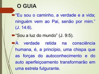 O GUIA
“Eu sou o caminho, a verdade e a vida;
ninguém vem ao Pai, senão por mim.”
(J. 14:6).
“Sou a luz do mundo” (J. 9:5).
A verdade retida na consciência
humana, é, a princípio, uma chispa que
as forças do autoconhecimento e do
auto aperfeiçoamento transformarão em
uma estrela fulgurante.
 