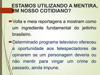 ESTAMOS UTILIZANDO A MENTIRA,
EM NOSSO COTIDIANO?
Volta e meia reportagens a mostram como
um ingrediente fundamental do jeitinho
brasileiro.
Determinado programa televisivo ofereceu
a oportunidade aos telespectadores de
opinarem se um personagem deveria ou
não mentir para vingar um crime do
passado, ainda impune.
 