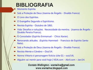 BIBLIOGRAFIA
 Momento Espírita.
 Sob a Proteção de Deus (Joanna de Ângelis - Divaldo Franco)
 O Livro dos Espíritos.
 O Evangelho Segundo o Espiritismo.
 Revista Espírita - Outubro de 1861.
 Vida: Desafios e soluções. Necessidade da mentira. (Joanna de Ângelis -
Divaldo Pereira Franco).
 O Consolador (Espírito Emmanuel - Chico Xavier).
 Renovando atitudes. (Espírito Hammed - Francisco do Espírito Santo
Neto).
 Sob a Proteção de Deus (Joanna de Ângelis - Divaldo Franco).
 Revista Mente e Cérebro – Out/14;
 Nonno Vittorio é personagem fictício (site G1 – out/14).
 Alguém vai mentir para você hoje | VEJA.com - Abril.com – Jan/14.
 