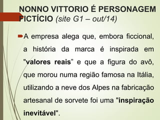 NONNO VITTORIO É PERSONAGEM
FICTÍCIO (site G1 – out/14)
A empresa alega que, embora ficcional,
a história da marca é inspirada em
"valores reais” e que a figura do avô,
que morou numa região famosa na Itália,
utilizando a neve dos Alpes na fabricação
artesanal de sorvete foi uma "inspiração
inevitável".
 