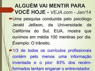 ALGUÉM VAI MENTIR PARA
VOCÊ HOJE - VEJA.com - Jan/14
Uma pesquisa conduzida pelo psicólogo
Jerald Jellison, da Universidade da
Califórnia do Sul, EUA, mostra que
ouvimos em média 100 mentiras por dia.
Exemplo: O trânsito.
1/3 de todos os currículos profissionais
contém pelo menos uma informação
inventada e o pior: 83% dos recém-
formados tentam enganar o entrevistador.
 