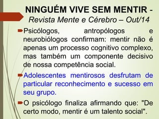 NINGUÉM VIVE SEM MENTIR -
Revista Mente e Cérebro – Out/14
Psicólogos, antropólogos e
neurobiólogos confirmam: mentir não é
apenas um processo cognitivo complexo,
mas também um componente decisivo
de nossa competência social.
Adolescentes mentirosos desfrutam de
particular reconhecimento e sucesso em
seu grupo.
O psicólogo finaliza afirmando que: "De
certo modo, mentir é um talento social".
 