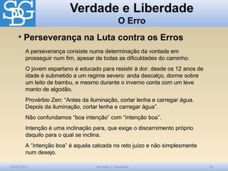 Verdade e Liberdade
O Erro
10/03/2012 Verdade e Liberdade 10
A perseverança consiste numa determinação da vontade em
prosseguir num fim, apesar de todas as dificuldades do caminho.
O jovem espartano é educado para resistir à dor: desde os 12 anos de
idade é submetido a um regime severo: anda descalço, dorme sobre
um leito de bambu, e mesmo durante o inverno conta com um leve
manto de algodão.
Provérbio Zen: “Antes da iluminação, cortar lenha e carregar água.
Depois da iluminação, cortar lenha e carregar água”.
Não confundamos “boa intenção” com “intenção boa”.
Intenção é uma inclinação para, que exige o discernimento próprio
daquilo para o qual se inclina.
A “intenção boa” é aquela calcada no reto juízo e não simplesmente
num desejo.
• Perseverança na Luta contra os Erros
 