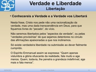 Verdade e Liberdade
Libertação
10/03/2012 Verdade e Liberdade 12
Nesta frase, Cristo nos pede não uma racionalização da
verdade, mas uma dada transcendência em Deus, para que
fiquemos livres do “pecado”, do vício.
Não seremos libertados pelos “aspectos da verdade”, ou pelas
“verdades provisórias” de que sejamos detentores no círculo
das afirmações apaixonadas a que nos inclinemos.
Só existe verdadeira liberdade na submissão ao dever fielmente
cumprido.
O Espírito Emmanuel assim se expressa: “Quem apenas
vislumbra a glória ofuscante da realidade, fala muito e age
menos. Quem, todavia, lhe penetra a grandeza indefinível, age
mais e fala menos”.
• Conhecereis a Verdade e a Verdade vos Libertará
 