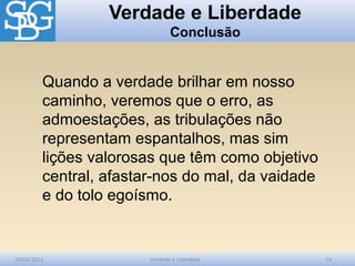 Verdade e Liberdade
Conclusão
10/03/2012 Verdade e Liberdade 14
Quando a verdade brilhar em nosso
caminho, veremos que o erro, as
admoestações, as tribulações não
representam espantalhos, mas sim
lições valorosas que têm como objetivo
central, afastar-nos do mal, da vaidade
e do tolo egoísmo.
 