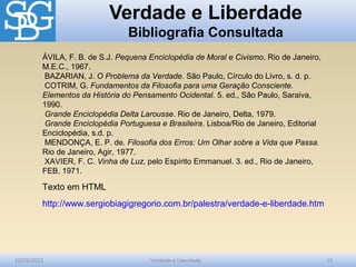 Verdade e Liberdade
Bibliografia Consultada
10/03/2012 Verdade e Liberdade 15
ÁVILA, F. B. de S.J. Pequena Enciclopédia de Moral e Civismo. Rio de Janeiro,
M.E.C., 1967.
BAZARIAN, J. O Problema da Verdade. São Paulo, Círculo do Livro, s. d. p.
COTRIM, G. Fundamentos da Filosofia para uma Geração Consciente.
Elementos da História do Pensamento Ocidental. 5. ed., São Paulo, Saraiva,
1990.
Grande Enciclopédia Delta Larousse. Rio de Janeiro, Delta, 1979.
Grande Enciclopédia Portuguesa e Brasileira. Lisboa/Rio de Janeiro, Editorial
Enciclopédia, s.d. p.
MENDONÇA, E. P. de. Filosofia dos Erros: Um Olhar sobre a Vida que Passa.
Rio de Janeiro, Agir, 1977.
XAVIER, F. C. Vinha de Luz, pelo Espírito Emmanuel. 3. ed., Rio de Janeiro,
FEB, 1971.
Texto em HTML
http://www.sergiobiagigregorio.com.br/palestra/verdade-e-liberdade.htm
 