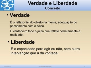 Verdade e Liberdade
Conceito
10/03/2012 Verdade e Liberdade 3
É o reflexo fiel do objeto na mente, adequação do
pensamento com a coisa.
É verdadeiro todo o juízo que reflete corretamente a
realidade.
• Verdade
É a capacidade para agir ou não, sem outra
intervenção que a da vontade.
• Liberdade
 