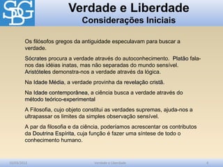 Verdade e Liberdade
Considerações Iniciais
10/03/2012 Verdade e Liberdade 4
Os filósofos gregos da antiguidade especulavam para buscar a
verdade.
SócratesSócrates procura a verdade através do autoconhecimento. PlatãoPlatão fala-
nos das idéias inatas, mas não separadas do mundo sensível.
AristótelesAristóteles demonstra-nos a verdade através da lógica.
Na Idade MédiaIdade Média, a verdade provinha da revelação cristãrevelação cristã.
Na Idade contemporâneaIdade contemporânea, a ciência busca a verdade através do
método teórico-experimentalmétodo teórico-experimental
A Filosofia, cujo objeto constitui as verdades supremas, ajuda-nos a
ultrapassar os limites da simples observação sensível.
A par da filosofia e da ciência, poderíamos acrescentar os contributos
da Doutrina EspíritaDoutrina Espírita, cuja função é fazer uma síntese de todo o
conhecimento humano.
 
