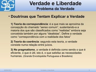 Verdade e Liberdade
Problema da Verdade
10/03/2012 Verdade e Liberdade 6
1) Teoria da correspondência: é a que mais se aproxima da
concepção do chamado “senso comum”, sustentando-a a
maioria dos que são classificados como “realistas” embora seja
concebida também por alguns “idealistas”. Define a verdade
como “correspondência com a realidade dos fatos”
2) Teoria da coerência: segundo esta teoria, a verdade
consiste numa relação entre juízos.
3) No pragmatismo, a verdade é definida como sendo o que é
eficiente, o que é útil, isto é, o que satisfaz as necessidades
humanas. (Grande Enciclopédia Portuguesa e Brasileira)
• Doutrinas que Tentam Explicar a Verdade
 
