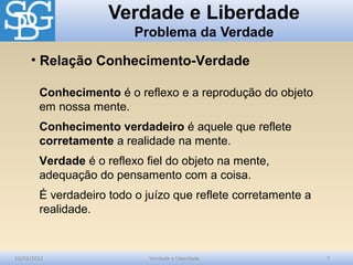 Verdade e Liberdade
Problema da Verdade
10/03/2012 Verdade e Liberdade 7
Conhecimento é o reflexo e a reprodução do objeto
em nossa mente.
Conhecimento verdadeiro é aquele que reflete
corretamente a realidade na mente.
Verdade é o reflexo fiel do objeto na mente,
adequação do pensamento com a coisa.
É verdadeiro todo o juízo que reflete corretamente a
realidade.
• Relação Conhecimento-Verdade
 