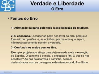 Verdade e Liberdade
O Erro
10/03/2012 Verdade e Liberdade 8
1) Afirmação da parte pelo todo (absolutização do relativo).
2) O consenso. O consenso pode nos levar ao erro, porque é
formado de opiniões e, as opiniões, por maiores que sejam,
não necessariamente contêm a verdade.
3) Confundir os meios com os fins.
Exemplo: projetamos atingir uma determinada meta – evolução
do Espírito. O caminho é o meio, a chegada o fim. O que se nos
acontece? Ao nos colocarmos a caminho, ficamos
deslumbrados com as paisagens e desviamo-nos do fim último.
• Fontes do Erro
 