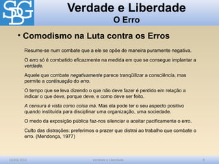 Verdade e Liberdade
O Erro
10/03/2012 Verdade e Liberdade 9
Resume-se num combate que a ele se opõe de maneira puramente negativa.
O erroerro só é combatido eficazmente na medida em que se consegue implantar a
verdadeverdade.
Aquele que combate negativamentenegativamente parece tranqüilizar a consciência, mas
permite a continuaçãocontinuação do erroerro.
O tempo que se leva dizendo o que não deve fazer é perdido em relação a
indicar o que deve, porque deve, e como deve ser feito.
A censura é vista como coisa má. Mas ela pode ter o seu aspecto positivo
quando instituída para disciplinar uma organização, uma sociedade.
O medo da exposição pública faz-nos silenciar e aceitar pacificamente o erro.
Culto das distrações: preferimos o prazer que distrai ao trabalho que combate o
erro. (Mendonça, 1977)
• Comodismo na Luta contra os Erros
 