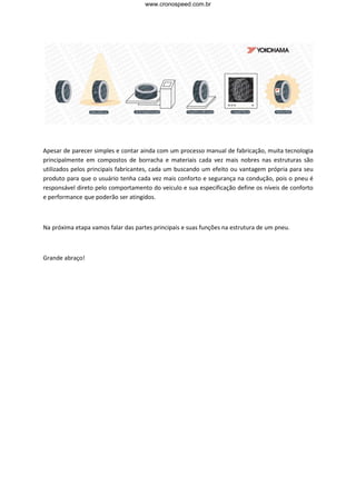 www.cronospeed.com.br




Apesar de parecer simples e contar ainda com um processo manual de fabricação, muita tecnologia
principalmente em compostos de borracha e materiais cada vez mais nobres nas estruturas são
utilizados pelos principais fabricantes, cada um buscando um efeito ou vantagem própria para seu
produto para que o usuário tenha cada vez mais conforto e segurança na condução, pois o pneu é
responsável direto pelo comportamento do veiculo e sua especificação define os níveis de conforto
e performance que poderão ser atingidos.



Na próxima etapa vamos falar das partes principais e suas funções na estrutura de um pneu.



Grande abraço!
 
