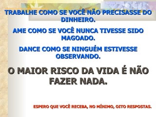 TRABALHE COMO SE VOCÊ NÃO PRECISASSE DO DINHEIRO. AME COMO SE VOCÊ NUNCA TIVESSE SIDO MAGOADO. DANCE COMO SE NINGUÉM ESTIVESSE OBSERVANDO. O MAIOR RISCO DA VIDA É NÃO FAZER NADA. ESPERO QUE VOCÊ RECEBA, NO MÍNIMO, OITO RESPOSTAS. 