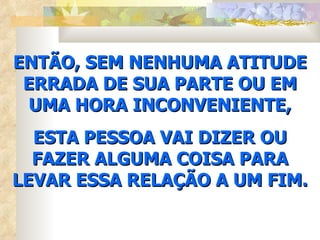 ENTÃO, SEM NENHUMA ATITUDE ERRADA DE SUA PARTE OU EM UMA HORA INCONVENIENTE, ESTA PESSOA VAI DIZER OU FAZER ALGUMA COISA PARA LEVAR ESSA RELAÇÃO A UM FIM. 