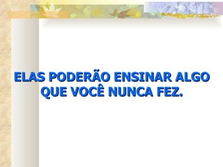 ELAS PODERÃO ENSINAR ALGO QUE VOCÊ NUNCA FEZ. 