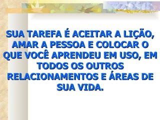 SUA TAREFA É ACEITAR A LIÇÃO, AMAR A PESSOA E COLOCAR O QUE VOCÊ APRENDEU EM USO, EM TODOS OS OUTROS RELACIONAMENTOS E ÁREAS DE SUA VIDA. 