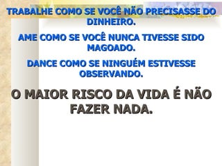 TRABALHE COMO SE VOCÊ NÃO PRECISASSE DO DINHEIRO. AME COMO SE VOCÊ NUNCA TIVESSE SIDO MAGOADO. DANCE COMO SE NINGUÉM ESTIVESSE OBSERVANDO. O MAIOR RISCO DA VIDA É NÃO FAZER NADA. 