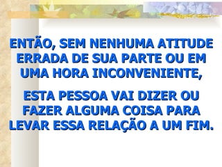 ENTÃO, SEM NENHUMA ATITUDE ERRADA DE SUA PARTE OU EM UMA HORA INCONVENIENTE, ESTA PESSOA VAI DIZER OU FAZER ALGUMA COISA PARA LEVAR ESSA RELAÇÃO A UM FIM. 