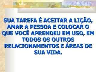 SUA TAREFA É ACEITAR A LIÇÃO,
  AMAR A PESSOA E COLOCAR O
QUE VOCÊ APRENDEU EM USO, EM
      TODOS OS OUTROS
 RELACIONAMENTOS E ÁREAS DE
          SUA VIDA.
 