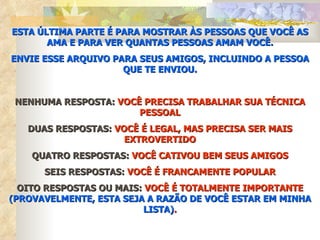 ESTA ÚLTIMA PARTE É PARA MOSTRAR ÀS PESSOAS QUE VOCÊ AS
       AMA E PARA VER QUANTAS PESSOAS AMAM VOCÊ.
ENVIE ESSE ARQUIVO PARA SEUS AMIGOS, INCLUINDO A PESSOA
                     QUE TE ENVIOU.


 NENHUMA RESPOSTA: VOCÊ PRECISA TRABALHAR SUA TÉCNICA
                       PESSOAL
   DUAS RESPOSTAS: VOCÊ É LEGAL, MAS PRECISA SER MAIS
                     EXTROVERTIDO
    QUATRO RESPOSTAS: VOCÊ CATIVOU BEM SEUS AMIGOS
      SEIS RESPOSTAS: VOCÊ É FRANCAMENTE POPULAR
  OITO RESPOSTAS OU MAIS: VOCÊ É TOTALMENTE IMPORTANTE
(PROVAVELMENTE, ESTA SEJA A RAZÃO DE VOCÊ ESTAR EM MINHA
                          LISTA).
 
