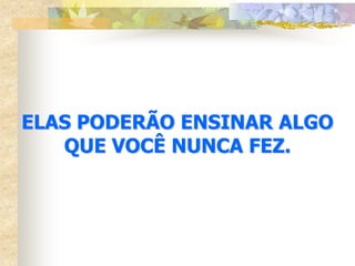ELAS PODERÃO ENSINAR ALGO
   QUE VOCÊ NUNCA FEZ.
 