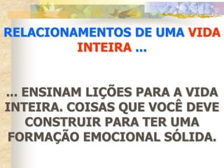 RELACIONAMENTOS DE UMA VIDA
         INTEIRA ...


... ENSINAM LIÇÕES PARA A VIDA
INTEIRA. COISAS QUE VOCÊ DEVE
    CONSTRUIR PARA TER UMA
FORMAÇÃO EMOCIONAL SÓLIDA.
 