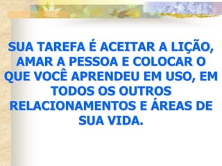 SUA TAREFA É ACEITAR A LIÇÃO,
  AMAR A PESSOA E COLOCAR O
QUE VOCÊ APRENDEU EM USO, EM
      TODOS OS OUTROS
 RELACIONAMENTOS E ÁREAS DE
          SUA VIDA.
 