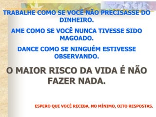 TRABALHE COMO SE VOCÊ NÃO PRECISASSE DO
              DINHEIRO.
  AME COMO SE VOCÊ NUNCA TIVESSE SIDO
               MAGOADO.
   DANCE COMO SE NINGUÉM ESTIVESSE
            OBSERVANDO.

O MAIOR RISCO DA VIDA É NÃO
       FAZER NADA.

        ESPERO QUE VOCÊ RECEBA, NO MÍNIMO, OITO RESPOSTAS.
 