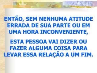 ENTÃO, SEM NENHUMA ATITUDE
 ERRADA DE SUA PARTE OU EM
  UMA HORA INCONVENIENTE,
  ESTA PESSOA VAI DIZER OU
  FAZER ALGUMA COISA PARA
LEVAR ESSA RELAÇÃO A UM FIM.
 