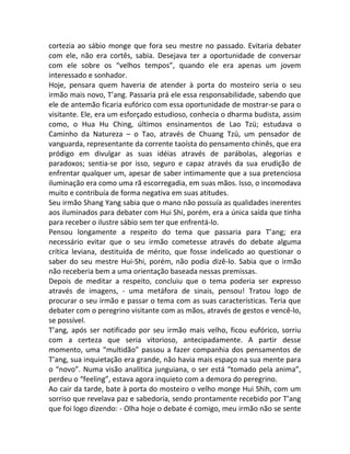 cortezia ao sábio monge que fora seu mestre no passado. Evitaria debater
com ele, não era cortês, sabia. Desejava ter a oportunidade de conversar
com ele sobre os “velhos tempos”, quando ele era apenas um jovem
interessado e sonhador.
Hoje, pensara quem haveria de atender à porta do mosteiro seria o seu
irmão mais novo, T’ang. Passaria prá ele essa responsabilidade, sabendo que
ele de antemão ficaria eufórico com essa oportunidade de mostrar-se para o
visitante. Ele, era um esforçado estudioso, conhecia o dharma budista, assim
como, o Hua Hu Ching, últimos ensinamentos de Lao Tzü; estudava o
Caminho da Natureza – o Tao, através de Chuang Tzü, um pensador de
vanguarda, representante da corrente taoísta do pensamento chinês, que era
pródigo em divulgar as suas idéias através de parábolas, alegorias e
paradoxos; sentia-se por isso, seguro e capaz através da sua erudição de
enfrentar qualquer um, apesar de saber intimamente que a sua pretenciosa
iluminação era como uma rã escorregadia, em suas mãos. Isso, o incomodava
muito e contribuía de forma negativa em suas atitudes.
Seu irmão Shang Yang sabia que o mano não possuía as qualidades inerentes
aos iluminados para debater com Hui Shi, porém, era a única saída que tinha
para receber o ilustre sábio sem ter que enfrentá-lo.
Pensou longamente a respeito do tema que passaria para T’ang; era
necessário evitar que o seu irmão cometesse através do debate alguma
crítica leviana, destituída de mérito, que fosse indelicado ao questionar o
saber do seu mestre Hui-Shi, porém, não podia dizê-lo. Sabia que o irmão
não receberia bem a uma orientação baseada nessas premissas.
Depois de meditar a respeito, concluiu que o tema poderia ser expresso
através de imagens, - uma metáfora de sinais, pensou! Tratou logo de
procurar o seu irmão e passar o tema com as suas características. Teria que
debater com o peregrino visitante com as mãos, através de gestos e vencê-lo,
se possível.
T’ang, após ser notificado por seu irmão mais velho, ficou eufórico, sorriu
com a certeza que seria vitorioso, antecipadamente. A partir desse
momento, uma “multidão” passou a fazer companhia dos pensamentos de
T’ang, sua inquietação era grande, não havia mais espaço na sua mente para
o “novo”. Numa visão analítica junguiana, o ser está “tomado pela anima”,
perdeu o “feeling”, estava agora inquieto com a demora do peregrino.
Ao cair da tarde, bate à porta do mosteiro o velho monge Hui Shih, com um
sorriso que revelava paz e sabedoria, sendo prontamente recebido por T’ang
que foi logo dizendo: - Olha hoje o debate é comigo, meu irmão não se sente
 