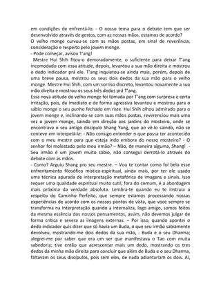 em condições de enfrentá-lo. - O nosso tema para o debate tem que ser
desenvolvido através de gestos, com as nossas mãos, estamos de acordo?
O velho monge curvou-se com as mãos postas, em sinal de reverência,
consideração e respeito pelo jovem monge.
- Pode começar, avisou T’ang!
Mestre Hui Shih fitou-o demoradamente, o suficiente para deixar T’ang
incomodado com essa atitude, depois, levantou a sua mão direita e mostrou
o dedo indicador prá ele. T’ang inquietou-se ainda mais, porém, depois de
uma breve pausa, mostrou os seus dois dedos da sua mão para o velho
monge. Mestre Hui Shih, com um sorriso discreto, levantou novamente a sua
mão direita e mostrou os seus três dedos prá T’ang.
Essa nova atitude do velho monge foi tomada por T’ang com surpresa e certa
irritação, pois, de imediato e de forma agressiva levantou e mostrou para o
sábio monge o seu punho fechado em riste. Hui Shih olhou admirado para o
jovem monge e, inclinando-se com suas mãos postas, reverenciou mais uma
vez o jovem monge, saindo em direção aos jardins do mosteiro, onde se
encontrava o seu antigo discípulo Shang Yang, que ao vê-lo saindo, não se
conteve em interpelá-lo: - Não consigo entender o que possa ter acontecido
com o meu mestre para que esteja indo embora do nosso mosteiro? - O
senhor foi molestado pelo meu irmão? – Não, de maneira alguma, Shang! -
Seu irmão é um jovem muito sábio, não consegui derrotá-lo através do
debate com as mãos.
- Como? Arguiu Shang pro seu mestre. – Vou te contar como foi belo esse
enfrentamento filosófico místico-espiritual, ainda mais, por ter ele usado
uma técnica apurada de interpretação metafórica de imagens e sinais. Isso
requer uma qualidade espiritual muito sutil, fora do comum, é a abordagem
mais próxima da verdade absoluta. Lembra-te quando eu te instruia a
respeito do Caminho Perfeito, que sempre estamos processando nossas
experiências de acordo com os nossos pontos de vista, que voce sempre se
transforma na interpretação quando a internaliza, logo amigo, somos feitos
da mesma essência dos nossos pensamentos, assim, não devemos julgar de
forma crítica e severa as imagens externas. – Por isso, quando apontei o
dedo indicador quis dizer que só havia um Buda, o que seu irmão sabiamente
devolveu, mostrando-me dois dedos da sua mão, - Buda e o seu Dharma;
alegrei-me por saber que era um ser que manifestava o Tao com muita
sabedoria; tive então que acrescentar mais um dedo, mostrando os tres
dedos da minha mão direita para concluir que além de Buda e o seu Dharma,
faltavam os seus discípulos, pois sem eles, de nada adiantariam os dois. Aí,
 