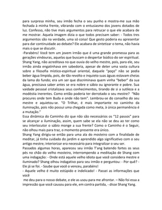 para surpresa minha, seu irmão fecha o seu punho e mostra-me sua mão
fechada à minha frente, vibrando com o entusiasmo dos jovens dotados de
luz. Confesso, não tive mais argumentos para retrucar o que ele acabara de
me mostrar. Aquela imagem dizia o que todos precisam saber: - Todos tres
argumentos são na verdade, uma só coisa! Que gesto poderia eu apresentar
para dar continuidade ao debate? Ele acabara de sintetizar o tema, não havia
mais o que se discutir.
-Parabéns! Você tem um jovem irmão que é uma grande promessa para as
gerações vindouras, aquelas que buscam o despertar búdico do ser espiritual.
Shang Yang, não acreditava no que ouvia do velho mestre, pois, para ele, seu
irmão ainda engatinhava em sabedoria, apesar de deter uma vasta cultura
sobre a filosofia místico-espiritual oriental, daquele “poço” não se podia
beber água límpida, pois, de tão revolto e inquieto suas águas estavam cheias
da lama do fundo; era um ser que discriminava quem vinha “beber” da sua
água, precisava saber antes se era nobre e sábio ou ignorante e pobre. Sua
vaidade pessoal cristalizava seus conhecimentos, tirando de si a sutileza e a
modéstia inerentes. Como então poderia ter derrotado o seu mestre? “Não
procures onde tem Buda e onde não tem”. Lembrou-se do conselho do seu
mestre e aquietou-se. “O Trilhar, é mais importante no caminho da
iluminação, pois não possui uma chegada como meta, à única permanência é
a mutação.”
Essa dinâmica do Caminho diz que não são necessários os “12 passos” para
se alcançar a iluminação, assim, quem sabe se ela não se deu ao ter como
seu interlocutor o sábio monge a sua frente? Como o Caminho é o Seguir,
não olhou mais para traz, o momento presente era único.
Shang Yang dirigiu-se então para uma ala do mosteiro com a finalidade de
meditar, já tinha cuidado do jardim e aprendido algo significativo com o seu
antigo mestre; interiorizar era necessário para integralizar o seu ser.
Passados algumas horas, apareceu seu irmão T’ang batendo fortes os seus
pés no chão do velho mosteiro, interrompendo a meditação de Shang com
uma indagação: - Onde está aquele velho idiota que você considera mestre e
iluminado? Shang olhou indagativo para seu irmão e perguntou: - Por quê? -
Ele já se foi. - Soube que você o venceu, parabéns!
- Aquele velho é muito estúpido e indelicado! - Passei as informações que
você
me deu para o nosso debate, e ele as usou para me afrontar. – Não foi essa a
impressão que você causou para ele, em contra partida, - disse Shang Yang.
 