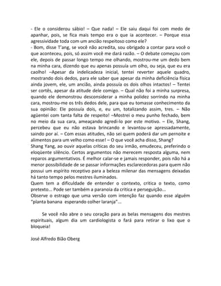 - Ele o considerou sábio! – Que nada! – Ele saiu daqui foi com medo de
apanhar, pois, se fica mais tempo era o que ia acontecer. – Porque essa
agressividade toda com um ancião respeitoso como ele?
- Bom, disse T’ang, se você não acredita, sou obrigado a contar para você o
que aconteceu, pois, só assim você me dará razão. – O debate começou com
ele, depois de passar longo tempo me olhando, mostrou-me um dedo bem
na minha cara, dizendo que eu apenas possuía um olho, ou seja, que eu era
caolho! –Apesar da indelicadeza inicial, tentei reverter aquele quadro,
mostrando dois dedos, para ele saber que apesar da minha deficiência física
ainda jovem, ele, um ancião, ainda possuía os dois olhos intactos! – Tentei
ser cortês, apesar da atitude dele comigo. – Qual não foi a minha surpresa,
quando ele demonstrou desconsiderar a minha polidez sorrindo na minha
cara, mostrou-me os três dedos dele, para que eu tomasse conhecimento da
sua opinião: Ele possuía dois, e, eu um, totalizando assim, tres. – Não
agüentei com tanta falta de respeito! –Mostrei o meu punho fechado, bem
no meio da sua cara, ameaçando agredi-lo por este motivo. – Ele, Shang,
percebeu que eu não estava brincando e levantou-se apressadamente,
saindo por aí. – Com essas atitudes, não sei quem poderá dar um pernoite e
alimentos para um velho como esse! – O que você acha disso, Shang?
Shang Yang, ao ouvir aquelas críticas do seu irmão, emudeceu, preferindo o
eloqüente silêncio. Certos argumentos não merecem resposta alguma, nem
reparos argumentativos. É melhor calar-se e jamais responder, pois não há a
menor possibilidade de se passar informações esclarecedoras para quem não
possui um espírito receptivo para a beleza milenar das mensagens deixadas
há tanto tempo pelos mestres iluminados.
Quem tem a dificuldade de entender o contexto, critica o texto, como
pretexto... Pode ser também a paranoia da critica e perseguição...
Observe o estrago que uma versão com intenção faz quando esse alguém
“planta banana esperando colher laranja”...
Se você não abre o seu coração para as belas mensagens dos mestres
espirituais, algum dia um cardiologista o fará para retirar o lixo que o
bloqueia!
José Alfredo Bião Oberg
 