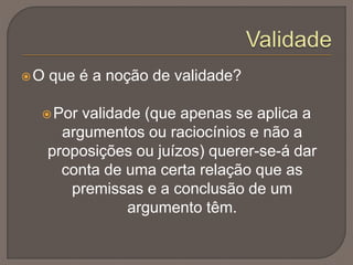 O que é a noção de validade?
Por validade (que apenas se aplica a
argumentos ou raciocínios e não a
proposições ou juízos) querer-se-á dar
conta de uma certa relação que as
premissas e a conclusão de um
argumento têm.
 