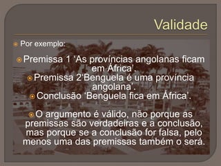  Por exemplo:
 Premissa 1 ‘As províncias angolanas ficam
em África’.
 Premissa 2‘Benguela é uma província
angolana’.
 Conclusão ‘Benguela fica em África’.
 O argumento é válido, não porque as
premissas são verdadeiras e a conclusão,
mas porque se a conclusão for falsa, pelo
menos uma das premissas também o será.
 