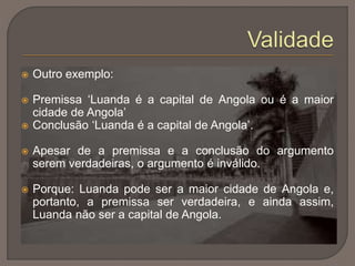  Outro exemplo:
 Premissa ‘Luanda é a capital de Angola ou é a maior
cidade de Angola’
 Conclusão ‘Luanda é a capital de Angola’.
 Apesar de a premissa e a conclusão do argumento
serem verdadeiras, o argumento é inválido.
 Porque: Luanda pode ser a maior cidade de Angola e,
portanto, a premissa ser verdadeira, e ainda assim,
Luanda não ser a capital de Angola.
 