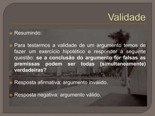  Resumindo:
 Para testarmos a validade de um argumento temos de
fazer um exercício hipotético e responder à seguinte
questão: se a conclusão do argumento for falsas as
premissas podem ser todas (simultaneamente)
verdadeiras?
 Resposta afirmativa: argumento inválido.
 Resposta negativa: argumento válido.
 