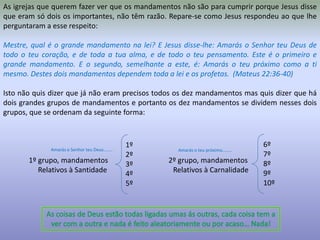 As igrejas que querem fazer ver que os mandamentos não são para cumprir porque Jesus disse que eram só dois os importantes, não têm razão. Repare-se como Jesus respondeu ao que lhe perguntaram a esse respeito:Mestre, qual é o grande mandamento na lei? E Jesus disse-lhe: Amarás o Senhor teu Deus de todo o teu coração, e de toda a tua alma, e de todo o teu pensamento. Este é o primeiro e grande mandamento. E o segundo, semelhante a este, é: Amarás o teu próximo como a ti mesmo. Destes dois mandamentos dependem toda a lei e os profetas.  (Mateus 22:36-40)Isto não quis dizer que já não eram precisos todos os dez mandamentos mas quis dizer que há dois grandes grupos de mandamentos e portanto os dez mandamentos se dividem nesses dois grupos, que se ordenam da seguinte forma:              1º grupo, mandamentos                                 2º grupo, mandamentos                    Relativos à Santidade                                    Relativos à Carnalidade6º7º8º9º10º1º2º3º4º5ºAmarás o Senhor teu Deus……..Amarás o teu próximo……..As coisas de Deus estão todas ligadas umas ás outras, cada coisa tem a ver com a outra e nada é feito aleatoriamente ou por acaso… Nada!