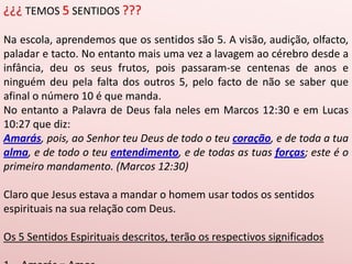 ¿¿¿ TEMOS 5 SENTIDOS ???Na escola, aprendemos que os sentidos são 5. A visão, audição, olfacto, paladar e tacto. No entanto mais uma vez a lavagem ao cérebro desde a infância, deu os seus frutos, pois passaram-se centenas de anos e ninguém deu pela falta dos outros 5, pelo facto de não se saber que afinal o número 10 é que manda.No entanto a Palavra de Deus fala neles em Marcos 12:30 e em Lucas 10:27 que diz:Amarás, pois, ao Senhor teu Deus de todo o teu coração, e de toda a tua alma, e de todo o teu entendimento, e de todas as tuas forças; este é o primeiro mandamento. (Marcos 12:30)Claro que Jesus estava a mandar o homem usar todos os sentidos espirituais na sua relação com Deus. Os 5 Sentidos Espirituais descritos, terão os respectivos significados Amarás = AmorCoração = Palavra (a palavra procede do coração)Deut 30:14;      Mat 12:34; Mat 15:18 Alma = Ser (a consciência do Eu sou, pequeno eu sou)EntendimentoForças = Fé (força interior, vontade, ânimo) 