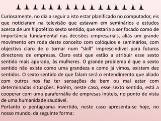 Curiosamente, no dia a seguir a isto estar planificado no computador, eis que noticiaram na televisão que estavam em seminários e estudos acerca de um hipotético sexto sentido, que estaria a ser focado como de importância fundamental nas decisões empresariais, aliás um grande movimento em roda deste conceito com colóquios e seminários, com objectivo claro de o tornar num “skill” imprescindível para futuros directores de empresas. Claro está que estão a atribuir esse sexto sentido mais apurado, às mulheres. O grande problema é que o sexto sentido não existe como uma grandeza e como já vimos, existem dez sentidos. O sexto sentido de que falam será o entendimento que aliado com outros nos faz ter sensações de bem ou mal estar com determinadas situações. Porém, neste caso, esse sexto sentido, está a cooperar com uma parafernália de empresas inúteis, no ponto de vista de uma humanidade saudável.Portanto o pentagrama invertido, neste caso apresenta-se hoje, no nosso mundo, da seguinte forma:Desta feita as mulheres têm fama de ter esse “sexto sentido” apurado porque estão próximo do seu extremo orientativo, a carne, a qual coopera com aquelas que lhe são ligadas. Já o homem comum, afastado de Deus, estando a desta maneira afastado do seu pólo orientador, perdeu esse adjuvante, a menos que sejam dos tais que se venderam às seitas. Claro que a hipotética vantagem que as mulheres terão neste aspecto, não passa de um mero engano, já que a maioria das empresas, são realmente servidoras da futilidade ou então empresas totalmente inúteis no ponto de vista humano, porque a percepção divina vem sobre aqueles que vivem em ausência de pecado. Digamos que viver em comunhão com Deus, numa família verdadeiramente unida, num negócio que não afronta as leis naturais da vida e numa situação que não adultera os mandamentos de Deus, claro que o homem volta a ter todos os sentidos necessários à liderança. Se o homem recebesse esse sexto sentido do lado da luz, não permitiria a parafernália de empresas inúteis e prejudiciais à humanidade, tudo está a ser feito com o objectivo de agradar à carnalidade.Também no pentagrama dos sentidos, poderemos verificar a inversão operada pelo maligno, que os transformou no seguinte: Os 5 espirituais:Amor = sexo, Palavra = blasfémias de toda a ordem, Entendimento = Entendimento carnal, mundano ou a falta dele, Ser = Ego, Fé = Auto ajuda e fé no dinheiro e na ciência. Os 5 carnaisVisão = para observar  a lúxuria, violência, “olho grande”, Audição = serve para ouvir ruídos e melodias satânicas, Olfacto = serve para excessos de todo o género, Paladar = idem, Tacto = “Sensibilidades” e extasie. 
