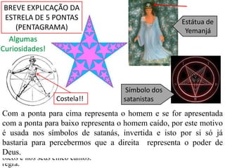 BREVE EXPLICAÇÃO DA ESTRELA DE 5 PONTAS (PENTAGRAMA) Estátua de   YemanjáAlgumas Curiosidades! Símbolo dos satanistasCostela!!A estrela de cinco pontas é amplamente utilizada por várias seitas, clubes, bandeiras nacionais, etc. Porém, assim como todas as figuras geométricas, tem raízes astronómicas, usos matemáticos e significados e influências espirituais. No pentagrama mora a razão de ouro, o Phiφ (1,618). Esta proporção, está patente em toda a criação, nas proporções do nosso corpo, assim como na natureza e o pentagrama não foge à regra. A distância entre pontas é 1,618 maior do que o comprimento do braço e dentro do pentagrama, cabem pentagramas infinitamente nas pontas, sendo um maior que o outro sempre 1,618. Assim à primeira vista é uma “simples” estrela mas a sua complexidade vai bem mais além. O Seu significado tem a ver com a dualidade e isso está patente nos seus cinco bicos e nos seus cinco cantos. Com a ponta para cima representa o homem e se for apresentada com a ponta para baixo representa o homem caído, por este motivo é usada nos símbolos de satanás, invertida e isto por si só já bastaria para percebermos que a direita  representa o poder de Deus. 