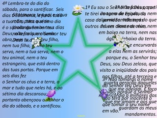 4º Lembra-te do dia do sábado, para o santificar.  Seis dias trabalharás, e farás toda a tua obra. Mas o sétimo dia é o sábado do Senhor teu Deus; não farás nenhuma obra, nem tu, nem teu filho, nem tua filha, nem o teu servo, nem a tua serva, nem o teu animal, nem o teu estrangeiro, que está dentro das tuas portas. Porque em seis dias fez o Senhor os céus e a terra, o mar e tudo que neles há, e ao sétimo dia descansou; portanto abençoou o Senhor o dia do sábado, e o santificou.2º Não farás para ti imagem de escultura, nem alguma semelhança do que há em cima nos céus, nem em baixo na terra, nem nas águas debaixo da terra.               Não te encurvarás a elas nem as servirás; porque eu, o Senhor teu Deus, sou Deus zeloso, que visito a iniqüidade dos pais nos filhos, até a terceira e quarta geração daqueles que me odeiam. E faço misericórdia a milhares dos que me amam e aos que guardam os meus mandamentos.5º Honra a teu pai e a tua mãe, para que se prolonguem os teus dias na terra que o Senhor teu Deus te dá.3º Não tomarás o nome do Senhor teu Deus em     vão; porque o Senhor não terá por inocente o que tomar o seu nome  em vão.1º Eu sou o Senhor teu Deus, que te tirei da terra do Egipto, da casa da servidão. Não terás outros deuses diante de mim.Esperar