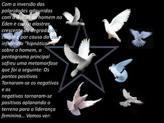 Com a inversão das polaridades adquiridas com a queda do homem no Éden e com o alastrar crescente da degradação carnal e por causa da  sua influência “hipnótica” sobre o homem, o pentagrama principal sofreu uma metamorfose que foi a seguinte: Os pontos positivos Tornaram-se os negativos e os negativos tornaram-se positivos aplanando o terreno para a liderança feminina… Vamos ver:
